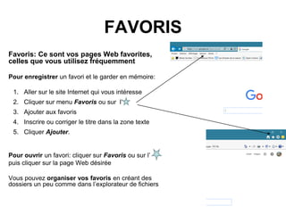 FAVORIS
Favoris: Ce sont vos pages Web favorites,
celles que vous utilisez fréquemment
Pour enregistrer un favori et le garder en mémoire:
1. Aller sur le site Internet qui vous intéresse
2. Cliquer sur menu Favoris ou sur l’
3. Ajouter aux favoris
4. Inscrire ou corriger le titre dans la zone texte
5. Cliquer Ajouter.
Pour ouvrir un favori: cliquer sur Favoris ou sur l’
puis cliquer sur la page Web désirée
Vous pouvez organiser vos favoris en créant des
dossiers un peu comme dans l’explorateur de fichiers
 