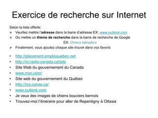 Exercice de recherche sur Internet
Selon la liste offerte:
 Veuillez mettre l’adresse dans la barre d’adresse EX: www.outlook.com
 Ou mettre un thème de recherche dans la barre de recherche de Google
EX: Chiens labradors
 Finalement, vous ajoutez chaque site trouvé dans vos favoris
• http://placement.emploiquebec.net
• http://ici.radio-canada.ca/tele
• Site Web du gouvernement du Canada
• www.msn.com/
• Site web du gouvernement du Québec
• http://tva.canoe.ca/
• www.outlook.com
• Je veux des images de chiens bouviers bernois
• Trouvez-moi l’itinéraire pour aller de Repentigny à Ottawa
 
