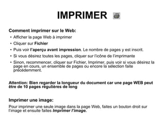 IMPRIMER
Comment imprimer sur le Web:
• Afficher la page Web à imprimer
• Cliquer sur Fichier
• Puis voir l’aperçu avant impression. Le nombre de pages y est inscrit.
• Si vous désirez toutes les pages, cliquer sur l’icône de l’imprimante
• Sinon, recommencer, cliquer sur Fichier, Imprimer, puis voir si vous désirez la
page en cours, un ensemble de pages ou encore la sélection faite
précédemment.
Attention: Bien regarder la longueur du document car une page WEB peut
être de 10 pages régulières de long
Imprimer une image:
Pour imprimer une seule image dans la page Web, faites un bouton droit sur
l’image et ensuite faites Imprimer l’image.
 