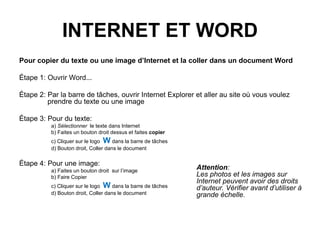 INTERNET ET WORD
Pour copier du texte ou une image d’Internet et la coller dans un document Word
Étape 1: Ouvrir Word...
Étape 2: Par la barre de tâches, ouvrir Internet Explorer et aller au site où vous voulez
prendre du texte ou une image
Étape 3: Pour du texte:
a) Sélectionner le texte dans Internet
b) Faites un bouton droit dessus et faites copier
c) Cliquer sur le logo W dans la barre de tâches
d) Bouton droit, Coller dans le document
Étape 4: Pour une image:
a) Faites un bouton droit sur l’image
b) Faire Copier
c) Cliquer sur le logo W dans la barre de tâches
d) Bouton droit, Coller dans le document
Attention:
Les photos et les images sur
Internet peuvent avoir des droits
d’auteur. Vérifier avant d’utiliser à
grande échelle.
 
