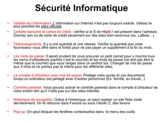 Sécurité Informatique
• Validité de l’information: L’information sur Internet n’est pas toujours exacte. Utilisez le
plus possible les sites officiels
• Compte bancaire et cartes de crédit : vérifier si le S de https:// est présent dans l’adresse.
Donnez son no de carte de crédit seulement sur des sites bien reconnus (ex: LaBaie…)
• Téléchargements :Il y a une quantité et une vitesse. Vérifier la quantité que votre
fournisseur vous offre dans le forfait pour ne pas payer un supplément à la fin du mois.
• Les mots de passe: Il serait prudent de vous procurer un petit carnet pour y inscrire tous
les noms d’utilisateurs (parfois c’est le courriel) et les mots de passe (ne doit pas être le
même que le courriel) que vous rangez dans un endroit sûr. Changer de mot de passe
aux 3 mois et ne prenez pas le même pour les différents sites.
• Le compte d’utilisateur avec mot de passe: Protège votre accès et vos documents
lorsqu’un ordinateur est partagé avec d’autres personnes (Ex: famille, au travail...)
• Contrôle parental: Vous pouvez activer le contrôle parental dans le compte d’utilisateur de
votre enfant afin qu’il n’aille pas sur des sites interdits.
• Historique de navigation: Grâce à l’historique, on peut repérer un site Web visité
dernièrement. On le retrouve dans Favoris ou sous l’étoile des favoris
• Pop up: On peut bloquer les fenêtres contextuelles dans le menu des outils
 