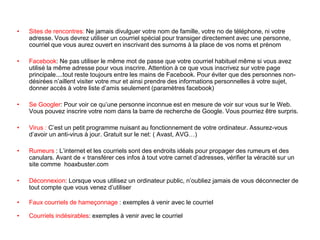 • Sites de rencontres: Ne jamais divulguer votre nom de famille, votre no de téléphone, ni votre
adresse. Vous devrez utiliser un courriel spécial pour transiger directement avec une personne,
courriel que vous aurez ouvert en inscrivant des surnoms à la place de vos noms et prénom
• Facebook: Ne pas utiliser le même mot de passe que votre courriel habituel même si vous avez
utilisé la même adresse pour vous inscrire. Attention à ce que vous inscrivez sur votre page
principale....tout reste toujours entre les mains de Facebook. Pour éviter que des personnes non-
désirées n’aillent visiter votre mur et ainsi prendre des informations personnelles à votre sujet,
donner accès à votre liste d’amis seulement (paramètres facebook)
• Se Googler: Pour voir ce qu’une personne inconnue est en mesure de voir sur vous sur le Web.
Vous pouvez inscrire votre nom dans la barre de recherche de Google. Vous pourriez être surpris.
• Virus : C’est un petit programme nuisant au fonctionnement de votre ordinateur. Assurez-vous
d’avoir un anti-virus à jour. Gratuit sur le net: ( Avast, AVG…)
• Rumeurs : L’internet et les courriels sont des endroits idéals pour propager des rumeurs et des
canulars. Avant de « transférer ces infos à tout votre carnet d’adresses, vérifier la véracité sur un
site comme hoaxbuster.com
• Déconnexion: Lorsque vous utilisez un ordinateur public, n’oubliez jamais de vous déconnecter de
tout compte que vous venez d’utiliser
• Faux courriels de hameçonnage : exemples à venir avec le courriel
• Courriels indésirables: exemples à venir avec le courriel
 