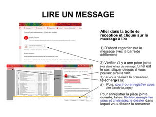LIRE UN MESSAGE
Aller dans la boîte de
réception et cliquer sur le
message à lire
1) D’abord, regarder tout le
message avec la barre de
défilement
2) Vérifier s’il y a une pièce jointe
(voir dans le haut du message). Si tel est
le cas, cliquer dessus et vous
pouvez ainsi la voir.
3) Si vous désirez la conserver,
téléchargez la:
a) Puis, ouvrir ou enregistrer sous
(en bas de la page)
Pour enregistrer la pièce jointe
ouverte, faites: Fichier, enregistrer
sous et choisissez le dossier dans
lequel vous désirez la conserver
 