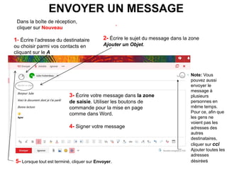 ENVOYER UN MESSAGE
.
1- Écrire l’adresse du destinataire
ou choisir parmi vos contacts en
cliquant sur le A
2- Écrire le sujet du message dans la zone
Ajouter un Objet.
3- Écrire votre message dans la zone
de saisie. Utiliser les boutons de
commande pour la mise en page
comme dans Word.
4- Signer votre message
5- Lorsque tout est terminé, cliquer sur Envoyer.
Note: Vous
pouvez aussi
envoyer le
message à
plusieurs
personnes en
même temps.
Pour ce, afin que
les gens ne
voient pas les
adresses des
autres
destinataires,
cliquer sur cci
Ajouter toutes les
adresses
désirées
Dans la boîte de réception,
cliquer sur Nouveau
 