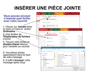 INSÉRER UNE PIÈCE JOINTE
Vous pouvez envoyer
n’importe quel fichier
avec votre courriel
1. Cliquer sur Joindre dans
le menu en haut et choisir
Ordinateur
2. Une fenêtre de
l’Explorateur de fichiers
s’ouvre
3. Trouver votre fichier et
double-cliquer dessus
pour l’amener au courriel.
4. Vos pièces jointes
apparaissent dans le haut
de votre message.
5. Il suffit d’envoyer votre
message après coup
 