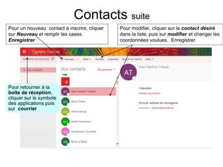 Contacts suite
Pour un nouveau contact à inscrire, cliquer
sur Nouveau et remplir les cases.
Enregistrer
Pour modifier, cliquer sur le contact désiré
dans la liste, puis sur modifier et changer les
coordonnées voulues. Enregistrer.
Enregistrer
Pour retourner à la
boîte de réception,
cliquer sur le symbole
des applications puis
sur courrier
 