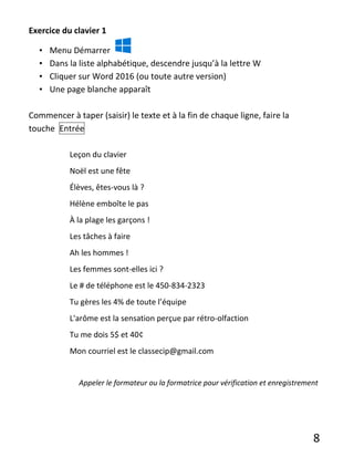 8
Exercice du clavier 1
• Menu Démarrer
• Dans la liste alphabétique, descendre jusqu’à la lettre W
• Cliquer sur Word 2016 (ou toute autre version)
• Une page blanche apparaît
Commencer à taper (saisir) le texte et à la fin de chaque ligne, faire la
touche Entrée
Leçon du clavier
Noël est une fête
Élèves, êtes-vous là ?
Hélène emboîte le pas
À la plage les garçons !
Les tâches à faire
Ah les hommes !
Les femmes sont-elles ici ?
Le # de téléphone est le 450-834-2323
Tu gères les 4% de toute l’équipe
L'arôme est la sensation perçue par rétro-olfaction
Tu me dois 5$ et 40¢
Mon courriel est le classecip@gmail.com
Appeler le formateur ou la formatrice pour vérification et enregistrement
 