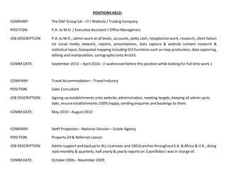 POSITIONS HELD:
COMPANY: The DAF Group SA – IT / Website / Trading Company
POSITION: P.A. to M.D. / Executive Assistant / Office Manageress
JOB DESCRIPTION: P.A. to M.D., admin work at all levels, accounts, petty cash, receptionist work, research, client liaison
iro social media network, reports, presentations, data capture & website content research &
statistical input, Geospatial mapping including GIS functions such as map production, data capturing,
editing and manipulation, cartography onto ArcGIS.
COMM DATE: September 2012 – April 2016 - (I waitressed before this position while looking for full time work.)
COMPANY: Travel Accommodation – TravelIndustry
POSITION: Sales Consultant
JOB DESCRIPTION: Signing up establishments onto website, administration, meeting targets, keeping all admin up to
date, ensureestablishments 100% happy, sending enquiries and bookings to them.
COMMDATE: May 2010 –August2010
COMPANY: Seeff Properties – National Division – Estate Agency
POSITION: Property 24 & Referrals Liaison
JOB DESCRIPTION: Admin supportand backup to ALL Licensees and 180 branches throughoutS.A. & Africa & U.K., doing
stats monthly & quarterly, half yearly & yearly reports on 2 portfolios I was in charge of.
COMMDATE: October 2006 – November 2009
 