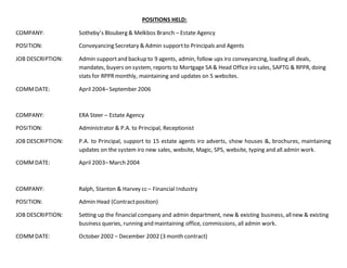 POSITIONS HELD:
COMPANY: Sotheby’s Blouberg & Melkbos Branch – Estate Agency
POSITION: Conveyancing Secretary & Admin supportto Principals and Agents
JOB DESCRIPTION: Admin supportand backup to 9 agents, admin, follow ups iro conveyancing, loading all deals,
mandates, buyers on system, reports to Mortgage SA & Head Office iro sales, SAPTG & RPPR, doing
stats for RPPRmonthly, maintaining and updates on 5 websites.
COMMDATE: April 2004–September 2006
COMPANY: ERA Steer – Estate Agency
POSITION: Administrator & P.A. to Principal, Receptionist
JOB DESCRIPTION: P.A. to Principal, support to 15 estate agents iro adverts, show houses &, brochures, maintaining
updates on the system iro new sales, website, Magic, SPS, website, typing and all admin work.
COMMDATE: April 2003–March 2004
COMPANY: Ralph, Stanton & Harvey cc – Financial Industry
POSITION: Admin Head (Contractposition)
JOB DESCRIPTION: Setting up the financial company and admin department, new & existing business, allnew & existing
business queries, running and maintaining office, commissions, all admin work.
COMMDATE: October 2002 – December 2002 (3 month contract)
 