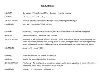 POSITIONS HELD:
COMPANY: Old Mutual – Pinelands Head Office– Contract – Financial Industry
POSITION: Administrator in Unit TrustDepartment
JOB DESCRIPTION: Pricing of 2 Funds (Balanced and Managed Funds) and going onto Micropal
COMMDATE: April 2002 – September 2002 (contract)
COMPANY: Bond Street / Finanzplan Broker Network, Old Mutual International – 3 Financial Companies
POSITION: Administrator Head, Technical & Sales Support
JOB DESCRIPTION: Marketing of all onshore & offshore products, trusts, investments, setting up the company and
admin department, commissions, existing & new business, fund performance and exchange control
issues, updates to brokers on marketing material, support to sales & marketing directors & agents.
COMMDATE: January 1994 –January 2002
COMPANY: Singer & Friedlander – LONDON, UK - Banking
POSITION: Head of the Personal Equity Plan Department
JOB DESCRIPTION: Purchasing / Re-purchasing of investment deals, death claims, updating all client information
received by clients, banks & institutions on the network.
COMMDATE: February 1993 –November 1993 (Contract)
 