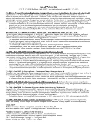 Daniel W. Stratton
5278 W 10740 N, Highland, Utah 84003 ♦ dwstratton@gmail.com ♦ (801) 949-1476
Feb 2012 to Present: Operations/Engineering Manager, Church of Jesus Christ of Latter-day Saints, Salt Lake City, UT
Supervise team of 27 of developers, quality assurance engineers, project managers and systems administrators in support of
worldwide, mission critical web-based applications. Collaborate closely with other teams (application, middleware, platform) to
prioritize and coordinate work. Focus on increasing system stability, recoverability. Converted teams to Agile methodology, training
and tailoring to our needs, increasing throughput and customer satisfaction. Assisted director by planning, arranging and delivering All
Hands meetings, designing training, content and speakers. Provide training classes in management/time management/productivity.
• Increased system uptime to 99.8% by reengineering and standardizing platforms, improving monitoring and escalation processes.
• Reduced bug backlog 82% in six months by reengineering processes and team collaboration and incentives.
• Designed metrics for senior management for each system and application, demonstrating health and identifying needs.
• Reduced $2.1 million maintenance budget by 55%, allowing reallocation of funds for development of new features.
Nov 2009 – Feb 2012: Project Manager, Church of Jesus Christ of Latter-day Saints, Salt Lake City, UT
Provided program and project management for worldwide IT organization. Managed multi-million dollar programs to implement,
enhance and maintain mission-critical enterprise applications. Managed project teams to scope, schedule and budget. Negotiated
software and service contracts with vendors, measuring performance of contracts.
• Led requirement development meetings, bringing multiple departments together, focusing on communication and like-processes.
• Organized and managed multi-project program to replace worldwide property management system, gaining partner engagement
and buy-in through communication and leadership.
• Led team through vendor selection and contract negotiations, maintaining momentum and focus.
• Coordinated multiple vendor and internal teams, organizing work to reach project goals on time and within budget.
• Monitored vendor billing, contesting overcharges through record keeping, recovering $75,000.00 of over-billing.
Sep 2005 – Nov 2009: IT Operations Manager, SuperValu / Albertsons, Boise, ID
Guided several offsite and offshore operational support teams of size 7 to 48 through transitions, focusing on increasing service levels,
capabilities and performance. Supported applications ranging from payroll, EDI, and point-of-sale. Trained and used ITIL/ITSM
event, incident, problem, change and release processes, directed resolution of service outages and managed lifecycle of large systems.
• Increased successful ticket resolution measure from 68% to 91% by setting metrics, cross-training and mentoring.
• Reduced overtime of PeopleSoft Admins by standardizing processes and hiring during conversion of HRIT system for 250,000.
• Reduced $1,580,000 annual support budget by 30% through purging redundant applications, aggressive license management,
transitioning of low-end work to offshore (India) staff and reduction / redirection of onshore staff.
• Improved software license compliance, determining needs and eliminating unauthorized installs, reducing penalties by $1 mill.
• Designed effective metrics and participated in monthly departmental presentation to sr. management, raising team performance.
Feb 2005 – Sep 2005: Sr. Process Lead – Deployment Team, Albertsons, Boise, ID
Created new and improved existing change management processes for team. Trained processes and best practices to teams involved in
development and support of software. Wrote initial SOX compliance rules and implemented verification process.
• Designed, integrated, and promoted new Transfer to Production process across multiple teams, increasing smoothness and quality
of software releases and decreasing change related outages. Championed ITIL and ITSM for Incident and Change management.
Nov 2004 – Feb 2005: Quality Assurance Lead, CRI Advantage, Boise, ID Led team of contract testers to comprehensive
testing of large, integrated system, reporting defects prompting reevaluation of entire project, saving state government over $6 million.
Oct 2000 – Jan 2004: Development Manager, Quality Design Systems, Meridian, ID
Managed twelve software programmers and QA engineers in development of flagship product. Managed multiple projects with
conflicting priorities, assigning resources to bring projects in on time and budget. Member of senior leadership team. Participated in
strategic planning, created and executed capital and operating budgets of $1 million. Negotiated vendor contracts and service levels.
Provided support for other departments, including call center and client services.
• Designed development processes (Agile) increasing output by 400% and productivity by 100% and reducing defects by 80%.
Jun 1990 – Oct 2000: Multiple Software Development positions in HRIT (payroll, training, performance mgmt.) retail,
finance, and banking. Included design, development, testing and rollout of systems. Primary emphasis in database engineering.
EDUCATION
Bachelor of Science / Business Management, University of Phoenix, Boise, ID
Associate of Applied Science, Applied Technology Idaho State University, Pocatello, ID
PROFESSIONAL DEVELOPMENT AND TRAINING
Certified ScrumMaster, Certified Product Owner - Scrum Alliance Certification
Project Management Professional Certification (expired) - Project Management Institute
ITIL IT Service Management Essentials 3.0 Certification - Exin
Japanese language and culture – lived two years in Japan
 