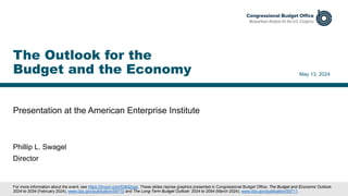 Presentation at the American Enterprise Institute
May 13, 2024
Phillip L. Swagel
Director
The Outlook for the
Budget and the Economy
For more information about the event, see https://tinyurl.com/538d2ypp. These slides reprise graphics presented in Congressional Budget Office, The Budget and Economic Outlook:
2024 to 2034 (February 2024), www.cbo.gov/publication/59710 and The Long-Term Budget Outlook: 2024 to 2054 (March 2024), www.cbo.gov/publication/59711.
 