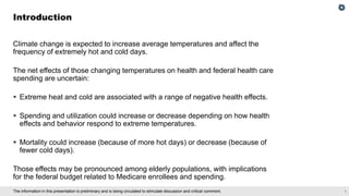 1
The information in this presentation is preliminary and is being circulated to stimulate discussion and critical comment.
Climate change is expected to increase average temperatures and affect the
frequency of extremely hot and cold days.
The net effects of those changing temperatures on health and federal health care
spending are uncertain:
▪ Extreme heat and cold are associated with a range of negative health effects.
▪ Spending and utilization could increase or decrease depending on how health
effects and behavior respond to extreme temperatures.
▪ Mortality could increase (because of more hot days) or decrease (because of
fewer cold days).
Those effects may be pronounced among elderly populations, with implications
for the federal budget related to Medicare enrollees and spending.
Introduction
 