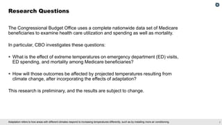 2
Adaptation refers to how areas with different climates respond to increasing temperatures differently, such as by installing more air conditioning.
The Congressional Budget Office uses a complete nationwide data set of Medicare
beneficiaries to examine health care utilization and spending as well as mortality.
In particular, CBO investigates these questions:
▪ What is the effect of extreme temperatures on emergency department (ED) visits,
ED spending, and mortality among Medicare beneficiaries?
▪ How will those outcomes be affected by projected temperatures resulting from
climate change, after incorporating the effects of adaptation?
This research is preliminary, and the results are subject to change.
Research Questions
 