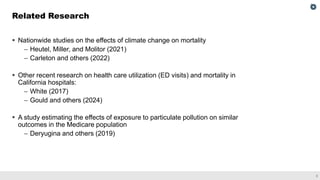 3
▪ Nationwide studies on the effects of climate change on mortality
– Heutel, Miller, and Molitor (2021)
– Carleton and others (2022)
▪ Other recent research on health care utilization (ED visits) and mortality in
California hospitals:
– White (2017)
– Gould and others (2024)
▪ A study estimating the effects of exposure to particulate pollution on similar
outcomes in the Medicare population
– Deryugina and others (2019)
Related Research
 