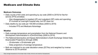 5
Daily average temperature is the simple mean of daily minimum and maximum temperatures.
Medicare Outcomes
▪ Daily counts of ED visits and spending by zip code (2000 to 2019) for fee-for-
service (FFS) enrollees
– Also disaggregated to inpatient (IP) and outpatient (OP) visits and spending;
IP involves an overnight hospital stay, but OP does not
▪ Daily deaths by zip code per 100,000 enrollees (2000 to 2019)
– Includes FFS and Medicare Advantage
Weather
▪ Daily average temperature and precipitation from the National Oceanic and
Atmospheric Administration’s nClimGrid-Daily (2000 to 2019)
▪ The National Aeronautics and Space Administration’s Earth Exchange Global Daily
Downscaled Projections (through 2099)
– 25-kilometer x 25-kilometer grid
– Daily projections of average temperature
▪ Both are matched to zip code tabulation areas (ZCTAs) and weighted by inverse
distance to ZCTA centroid
Medicare and Climate Data
 