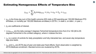 6
Medicare data are aggregated to the zip code and temperature data to the ZCTA. Those levels are nearly identical, but CBO performs a crosswalk between the two to stay at the ZCTA level.
𝑦𝑖𝑠𝑡𝑦 = ෍
𝑏
𝛽𝑏𝑡𝑒𝑚𝑝𝑏𝑖𝑠𝑡𝑦 + 𝛾𝑥𝑖𝑡 + 𝛼𝑖𝑑 + 𝛿𝑠𝑦 + 𝜖𝑖𝑠𝑡𝑦
▪ yisty​ is the three-day sum of the health outcome (ED visits or ED spending per 100,000 Medicare FFS
enrollees, or mortality per 100,000 Medicare enrollees) in ZCTA 𝑖, in state s, on date 𝑡, in year 𝑦.
▪ 𝛽𝑏 are coefficients of interest.
▪ 𝑡𝑒𝑚𝑝𝑏𝑖𝑠𝑡𝑦 are the daily average 5 degrees Fahrenheit temperature bins from 0 to 100 (60 to 65
degrees Fahrenheit is the omitted category), where 𝑏 indexes the bins.
▪ 𝑥𝑖𝑡 is a vector of controls for daily precipitation and fully interacted two- and seven-day temperature
lags plus leads.
▪ 𝛼𝑖𝑑 and 𝛿𝑠𝑦 are ZCTA-day-of-year and state-year fixed effects. Each observation is weighted by
ZCTA Medicare enrollment. Standard errors are clustered by ZCTA.
Estimating Homogeneous Effects of Temperature Bins
 