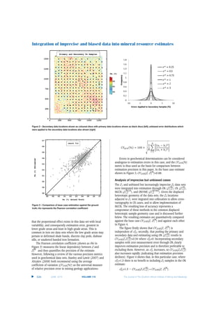 Integration of imprecise and biased data into mineral resource estimates
that the proportional effect exists in this data-set with local
variability, and consequently estimation error, greatest in
lower grade areas and least in high-grade areas. This is
common in iron ore data-sets where the low-grade areas may
pertain to deformed shale bands, discrete clay pods, diabase
sills, or unaltered banded iron formation.
The Pearson correlation coefficient (shown as rho in
Figure 3) measures the linear dependency between Z and
Z1
OK
and thus quantifies the precision of the estimate.
However, following a review of the various precision metrics
used in geochemical data-sets, Stanley and Lawie (2007) and
Abzalov (2008) both recommend using the average
coefficient of variation (CVAVR(%)) as the universal measure
of relative precision error in mining geology applications:
Errors in geochemical determinations can be considered
analogous to estimation errors in this case, and the CVAVR(%)
metric is thus used as the basis for comparison between
estimation precision in this paper. In the base case estimate
shown in Figure 3, CVAVR(Z, Z1
OK
)=0.88.
Analysis of imprecise but unbiased cases
The Z1 and unbiased but increasingly imprecise Z2 data-sets
were integrated into estimation through OK (Z1,2
OK
), CK (Z1,2
CK
),
MCCK (Z1,2
MCCK
), and OKVME (Z1,2
OKVME
). Given the displaced
heterotopic geometry of the data-sets, the Z2 locations
adjacent to Z1 were migrated into collocation to allow cross-
variography in CK cases, and to allow implementation of
MCCK. The resulting loss of accuracy represents a
compromise of these methods in the common displaced
heterotopic sample geometry case and is discussed further
below. The resulting estimates are quantitatively compared
against the base case CVAVR(Z, Z1
OK
) and against each other
in Figure 4.
The figure firstly shows that CVAVR(Z, Z1
OK
) is
independent of σα
Z2; secondly, that pooling the primary and
secondary data and estimating using OK (Z1,2
OK
) results in
CVAVR(Z,Z1,2
OK
)=0.56 where σα
Z2=0. Incorporating secondary
samples with zero measurement error through OK clearly
improves estimation precision and is therefore preferable to
excluding them. However, as σα
Z2 increases, so CVAVR(Z,Z1,2
OK
)
also increases rapidly (indicating that estimation precision
declines). Figure 4 shows that, in this particular case, where
σα
Z2=1.5 there is no benefit to including Z2 samples in the OK
estimate:
σα
Z2=1.5 → CVAVR(Z,Z1,2
OK
) ≈ CVAVR(Z, Z1
OK
).
▲
526 JUNE 2015 VOLUME 115 The Journal of The Southern African Institute of Mining and Metallurgy
Figure 2 – Secondary data locations shown as coloured discs with primary data locations shown as black discs (left); unbiased error distributions which
were applied to the secondary data locations also shown (right)
Figure 3 – Comparison of base case estimation against the ground
truth; rho represents the Pearson correlation coefficient
 