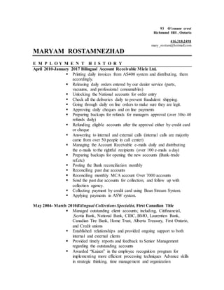 93 O’connor crest
Richmond Hill , Ontario
416.318.2498
mary_rostam@hotmail.com
MARYAM ROSTAMNEZHAD
E M P L O Y M E N T H I S T O R Y
April 2010-January 2017 Bilingual Account Receivable Miele Ltd.
 Printing daily invoices from AS400 system and distributing, them
accordingly.
 Releasing daily orders entered by our dealer service (parts,
vacuums, and professional consumables)
 Unlocking the National accounts for order entry
 Check all the deliveries daily to prevent fraudulent shipping.
 Going through daily on line orders to make sure they are legit.
 Approving daily cheques and on line payments
 Preparing backups for refunds for managers approval (over 30to 40
refunds daily)
 Refunding eligible accounts after the approval either by credit card
or cheque
 Answering to internal and external calls (internal calls are majority
came from over 50 people in call center)
 Managing the Account Receivable e-mails daily and distributing
the e-mails to the rightful recipients (over 100 e-mails a day)
 Preparing backups for opening the new accounts (Bank-trade
ref.etc)
 Posting the Bank reconciliation monthly
 Reconciling past due accounts
 Reconciling monthly MCA account Over 7000 accounts
 Send the past due accounts for collection, and follow up with
collection agency.
 Collecting payment by credit card using Bean Stream System.
 Applying payments in ASW system.
May 2004- March 2010Bilingual Collections Specialist, First Canadian Title
 Managed outstanding client accounts; including, Citifinancial,
,Scotia Bank, National Bank, CIBC, BMO, Laurentien Bank,
Canadian Tire Bank, Home Trust, Alberta Treasury, First Ontario,
and Credit unions
 Established relationships and provided ongoing support to both
internal and external clients
 Provided timely reports and feedback to Senior Management
regarding the outstanding accounts
 Awarded “Kaizen” in the employee recognition program for
implementing more efficient processing techniques Advance skills
in strategic thinking, time management and organization
 