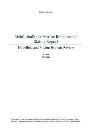RISKGLOBALX.PLC
RiskGlobalX.plc Marine Reinsurance
Claims Report
Modelling and Pricing Strategy Review
M.Zhang
6/17/2015
This report reviews the copula model used for correlation modelling for marine reinsurance claims
between 2 areas and analysed the impact on premiums and risk adjusted returns for RiskGlobalX.plc.
 