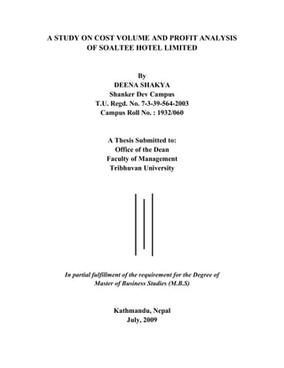 A STUDY ON COST VOLUME AND PROFIT ANALYSIS
OF SOALTEE HOTEL LIMITED
By
DEENA SHAKYA
Shanker Dev Campus
T.U. Regd. No. 7-3-39-564-2003
Campus Roll No. : 1932/060
A Thesis Submitted to:
Office of the Dean
Faculty of Management
Tribhuvan University
In partial fulfillment of the requirement for the Degree of
Master of Business Studies (M.B.S)
Kathmandu, Nepal
July, 2009
 