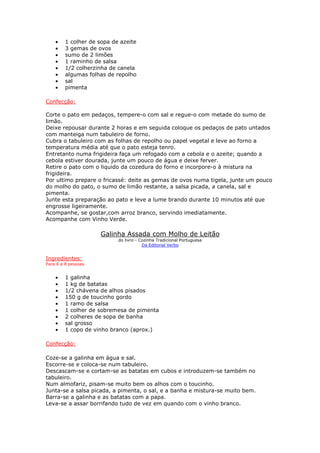 • 1 colher de sopa de azeite
• 3 gemas de ovos
• sumo de 2 limões
• 1 raminho de salsa
• 1/2 colherzinha de canela
• algumas folhas de repolho
• sal
• pimenta
Confecção:
Corte o pato em pedaços, tempere-o com sal e regue-o com metade do sumo de
limão.
Deixe repousar durante 2 horas e em seguida coloque os pedaços de pato untados
com manteiga num tabuleiro de forno.
Cubra o tabuleiro com as folhas de repolho ou papel vegetal e leve ao forno a
temperatura média até que o pato esteja tenro.
Entretanto numa frigideira faça um refogado com a cebola e o azeite; quando a
cebola estiver dourada, junte um pouco de água e deixe ferver.
Retire o pato com o liquido da cozedura do forno e incorpore-o à mistura na
frigideira.
Por ultimo prepare o fricassé: deite as gemas de ovos numa tigela, junte um pouco
do molho do pato, o sumo de limão restante, a salsa picada, a canela, sal e
pimenta.
Junte esta preparação ao pato e leve a lume brando durante 10 minutos até que
engrosse ligeiramente.
Acompanhe, se gostar,com arroz branco, servindo imediatamente.
Acompanhe com Vinho Verde.
Galinha Assada com Molho de Leitão
do livro - Cozinha Tradicional Portuguesa
Da Editorial Verbo
Ingredientes:
Para 6 a 8 pessoas
• 1 galinha
• 1 kg de batatas
• 1/2 chávena de alhos pisados
• 150 g de toucinho gordo
• 1 ramo de salsa
• 1 colher de sobremesa de pimenta
• 2 colheres de sopa de banha
• sal grosso
• 1 copo de vinho branco (aprox.)
Confecção:
Coze-se a galinha em água e sal.
Escorre-se e coloca-se num tabuleiro.
Descascam-se e cortam-se as batatas em cubos e introduzem-se também no
tabuleiro.
Num almofariz, pisam-se muito bem os alhos com o toucinho.
Junta-se a salsa picada, a pimenta, o sal, e a banha e mistura-se muito bem.
Barra-se a galinha e as batatas com a papa.
Leva-se a assar borrifando tudo de vez em quando com o vinho branco.
 