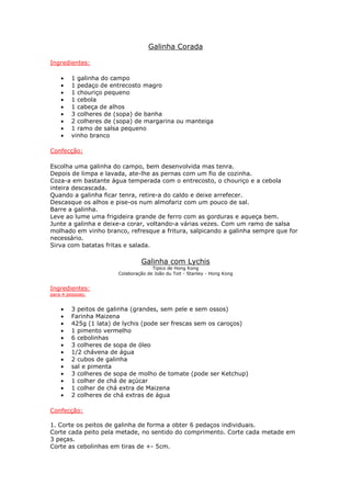 Galinha Corada
Ingredientes:
• 1 galinha do campo
• 1 pedaço de entrecosto magro
• 1 chouriço pequeno
• 1 cebola
• 1 cabeça de alhos
• 3 colheres de (sopa) de banha
• 2 colheres de (sopa) de margarina ou manteiga
• 1 ramo de salsa pequeno
• vinho branco
Confecção:
Escolha uma galinha do campo, bem desenvolvida mas tenra.
Depois de limpa e lavada, ate-lhe as pernas com um fio de cozinha.
Coza-a em bastante água temperada com o entrecosto, o chouriço e a cebola
inteira descascada.
Quando a galinha ficar tenra, retire-a do caldo e deixe arrefecer.
Descasque os alhos e pise-os num almofariz com um pouco de sal.
Barre a galinha.
Leve ao lume uma frigideira grande de ferro com as gorduras e aqueça bem.
Junte a galinha e deixe-a corar, voltando-a várias vezes. Com um ramo de salsa
molhado em vinho branco, refresque a fritura, salpicando a galinha sempre que for
necessário.
Sirva com batatas fritas e salada.
Galinha com Lychis
Tipico de Hong Kong
Colaboração de João du Toit - Stanley - Hong Kong
Ingredientes:
para 4 pessoas:
• 3 peitos de galinha (grandes, sem pele e sem ossos)
• Farinha Maizena
• 425g (1 lata) de lychis (pode ser frescas sem os caroços)
• 1 pimento vermelho
• 6 cebolinhas
• 3 colheres de sopa de óleo
• 1/2 chávena de água
• 2 cubos de galinha
• sal e pimenta
• 3 colheres de sopa de molho de tomate (pode ser Ketchup)
• 1 colher de chá de açúcar
• 1 colher de chá extra de Maizena
• 2 colheres de chá extras de água
Confecção:
1. Corte os peitos de galinha de forma a obter 6 pedaços individuais.
Corte cada peito pela metade, no sentido do comprimento. Corte cada metade em
3 peças.
Corte as cebolinhas em tiras de +- 5cm.
 
