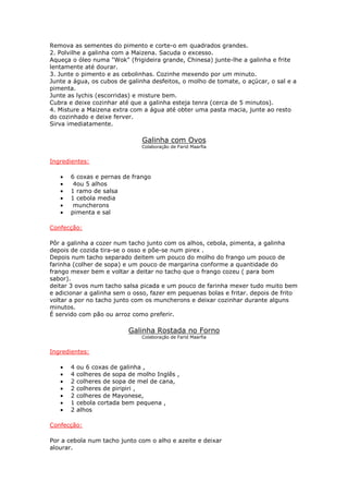 Remova as sementes do pimento e corte-o em quadrados grandes.
2. Polvilhe a galinha com a Maizena. Sacuda o excesso.
Aqueça o óleo numa "Wok" (frigideira grande, Chinesa) junte-lhe a galinha e frite
lentamente até dourar.
3. Junte o pimento e as cebolinhas. Cozinhe mexendo por um minuto.
Junte a água, os cubos de galinha desfeitos, o molho de tomate, o açúcar, o sal e a
pimenta.
Junte as lychis (escorridas) e misture bem.
Cubra e deixe cozinhar até que a galinha esteja tenra (cerca de 5 minutos).
4. Misture a Maizena extra com a água até obter uma pasta macia, junte ao resto
do cozinhado e deixe ferver.
Sirva imediatamente.
Galinha com Ovos
Colaboração de Farid Maarfia
Ingredientes:
• 6 coxas e pernas de frango
• 4ou 5 alhos
• 1 ramo de salsa
• 1 cebola media
• muncherons
• pimenta e sal
Confecção:
Pôr a galinha a cozer num tacho junto com os alhos, cebola, pimenta, a galinha
depois de cozida tira-se o osso e põe-se num pirex .
Depois num tacho separado deitem um pouco do molho do frango um pouco de
farinha (colher de sopa) e um pouco de margarina conforme a quantidade do
frango mexer bem e voltar a deitar no tacho que o frango cozeu ( para bom
sabor).
deitar 3 ovos num tacho salsa picada e um pouco de farinha mexer tudo muito bem
e adicionar a galinha sem o osso, fazer em pequenas bolas e fritar. depois de frito
voltar a por no tacho junto com os muncherons e deixar cozinhar durante alguns
minutos.
É servido com pão ou arroz como preferir.
Galinha Rostada no Forno
Colaboração de Farid Maarfia
Ingredientes:
• 4 ou 6 coxas de galinha ,
• 4 colheres de sopa de molho Inglês ,
• 2 colheres de sopa de mel de cana,
• 2 colheres de piripiri ,
• 2 colheres de Mayonese,
• 1 cebola cortada bem pequena ,
• 2 alhos
Confecção:
Por a cebola num tacho junto com o alho e azeite e deixar
alourar.
 