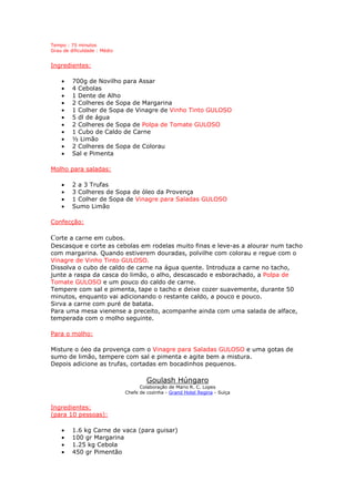 Tempo : 75 minutos
Grau de dificuldade : Médio
Ingredientes:
• 700g de Novilho para Assar
• 4 Cebolas
• 1 Dente de Alho
• 2 Colheres de Sopa de Margarina
• 1 Colher de Sopa de Vinagre de Vinho Tinto GULOSO
• 5 dl de água
• 2 Colheres de Sopa de Polpa de Tomate GULOSO
• 1 Cubo de Caldo de Carne
• ½ Limão
• 2 Colheres de Sopa de Colorau
• Sal e Pimenta
Molho para saladas:
• 2 a 3 Trufas
• 3 Colheres de Sopa de óleo da Provença
• 1 Colher de Sopa de Vinagre para Saladas GULOSO
• Sumo Limão
Confecção:
Corte a carne em cubos.
Descasque e corte as cebolas em rodelas muito finas e leve-as a alourar num tacho
com margarina. Quando estiverem douradas, polvilhe com colorau e regue com o
Vinagre de Vinho Tinto GULOSO.
Dissolva o cubo de caldo de carne na água quente. Introduza a carne no tacho,
junte a raspa da casca do limão, o alho, descascado e esborachado, a Polpa de
Tomate GULOSO e um pouco do caldo de carne.
Tempere com sal e pimenta, tape o tacho e deixe cozer suavemente, durante 50
minutos, enquanto vai adicionando o restante caldo, a pouco e pouco.
Sirva a carne com puré de batata.
Para uma mesa vienense a preceito, acompanhe ainda com uma salada de alface,
temperada com o molho seguinte.
Para o molho:
Misture o óeo da provença com o Vinagre para Saladas GULOSO e uma gotas de
sumo de limão, tempere com sal e pimenta e agite bem a mistura.
Depois adicione as trufas, cortadas em bocadinhos pequenos.
Goulash Húngaro
Colaboração de Mario R. C. Lopes
Chefe de cozinha - Grand Hotel Regina - Suíça
Ingredientes:
(para 10 pessoas):
• 1.6 kg Carne de vaca (para guisar)
• 100 gr Margarina
• 1.25 kg Cebola
• 450 gr Pimentão
 
