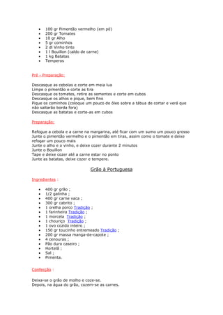 • 100 gr Pimentão vermelho (em pó)
• 200 gr Tomates
• 10 gr Alho
• 5 gr cominhos
• 2 dl Vinho tinto
• 1 l Bouillon (caldo de carne)
• 1 kg Batatas
• Temperos
Pré - Preparação:
Descasque as cebolas e corte em meia lua
Limpe o pimentão e corte as tira
Descasque os tomates, retire as sementes e corte em cubos
Descasque os alhos e pique, bem fino
Pique os cominhos (coloque um pouco de óleo sobre a tábua de cortar e verá que
não saltarão borda fora)
Descasque as batatas e corte-as em cubos
Preparação:
Refogue a cebola e a carne na margarina, até ficar com um sumo um pouco grosso
Junte o pimentão vermelho e o pimentão em tiras, assim como o tomate e deixe
refogar um pouco mais
Junte o alho e o vinho, e deixe cozer durante 2 minutos
Junte o Bouillon
Tape e deixe cozer até a carne estar no ponto
Junte as batatas, deixe cozer e tempere.
Grão à Portuguesa
Ingredientes :
• 400 gr grão ;
• 1/2 galinha ;
• 400 gr carne vaca ;
• 300 gr cabrito ;
• 1 orelha porco Tradição ;
• 1 farinheira Tradição ;
• 1 morcela Tradição ;
• 1 chouriço Tradição ;
• 1 ovo cozido inteiro ;
• 150 gr toucinho entremeado Tradição ;
• 200 gr massa manga-de-capote ;
• 4 cenouras ;
• Pão duro caseiro ;
• Hortelã ;
• Sal ;
• Pimenta.
Confecção :
Deixa-se o grão de molho e coze-se.
Depois, na água do grão, cozem-se as carnes.
 