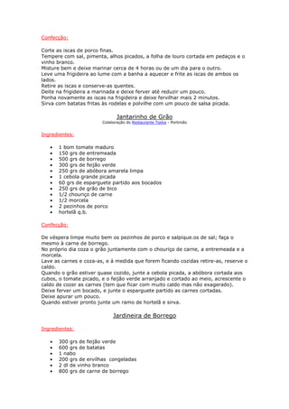 Confecção:
Corte as iscas de porco finas.
Tempere com sal, pimenta, alhos picados, a folha de louro cortada em pedaços e o
vinho branco.
Misture bem e deixe marinar cerca de 4 horas ou de um dia para o outro.
Leve uma frigideira ao lume com a banha a aquecer e frite as iscas de ambos os
lados.
Retire as iscas e conserve-as quentes.
Deite na frigideira a marinada e deixe ferver até reduzir um pouco.
Ponha novamente as iscas na frigideira e deixe fervilhar mais 2 minutos.
Sirva com batatas fritas às rodelas e polvilhe com um pouco de salsa picada.
Jantarinho de Grão
Colaboração do Restaurante Tipóia - Portimão
Ingredientes:
• 1 bom tomate maduro
• 150 grs de entremeada
• 500 grs de borrego
• 300 grs de feijão verde
• 250 grs de abóbora amarela limpa
• 1 cebola grande picada
• 60 grs de esparguete partido aos bocados
• 250 grs de grão de bico
• 1/2 chouriço de carne
• 1/2 morcela
• 2 pezinhos de porco
• hortelã q.b.
Confecção:
De véspera limpe muito bem os pezinhos de porco e salpique.os de sal; faça o
mesmo à carne de borrego.
No próprio dia coza o grão juntamente com o chouriço de carne, a entremeada e a
morcela.
Lave as carnes e coza-as, e á medida que forem ficando cozidas retire-as, reserve o
caldo.
Quando o grão estiver quase cozido, junte a cebola picada, a abóbora cortada aos
cubos, o tomate picado, e o feijão verde arranjado e cortado ao meio, acrescente o
caldo de cozer as carnes (tem que ficar com muito caldo mas não exagerado).
Deixe ferver um bocado, e junte o esparguete partido as carnes cortadas.
Deixe apurar um pouco.
Quando estiver pronto junte um ramo de hortelã e sirva.
Jardineira de Borrego
Ingredientes:
• 300 grs de feijão verde
• 600 grs de batatas
• 1 nabo
• 200 grs de ervilhas congeladas
• 2 dl de vinho branco
• 800 grs de carne de borrego
 