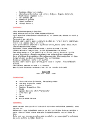 • 2 cebolas médias bem picadas
• 1 tomate grande maduro ou 2 colheres de (sopa) de polpa de tomate
• 2 colheres de (sopa) de banha
• sal e pimenta q.b.
• 2 cenouras grandes
• 1 ramo de cheiros
• caldo ou água q.b.
Confecção:
Corte a carne em pedaços pequenos.
Deite a banha num tacho e deixe aquecer um pouco.
Junte a carne e deixe alourar mexendo de vez em quando para alourar por igual, e
não queimar.
Tempere de sal e pimenta.
Quando a carne estiver quase loura junte a cebola e o ramo de cheiro, e continue a
mexer para a cebola alourar um pouco.
Junte o vinho branco o tomate ou a polpa de tomate, tape o tacho e deixe estufar
uns minutos em lume brando.
Adicione o caldo e deixe cozer em lume +- brando durante +- 1 hora.
Durante a cozedura vá juntando caldo ou água caso seja necessário.
Descasque as cenouras e o nabo corte em oitavos e depois ao meio e coza-os
durante 5 minutos em água temperada com sal juntamente com as ervilhas.
Corte o feijão verde em pedaços não muito pequenos e dê uma cozedura em água
temperada com sal. (os legumes devem ficar semi cozidos).
Descasque as batatas e corte-as em quartos.
Quando a carne estiver quase pronta, junte todos os vegetais , misturando com
cuidado.
Deixe acabar de cozer durante +- 20 minutos
Rectifique os temperos e sirva decorado com um raminho de hortelã
Lasanha
Liliana Sousa - Terceira - Açores
Ingredientes:
• 1 Caixa de folhas de lasanha ( das rectangulares)
• 1 carteira de lasanha "Maggi"
• 1 caixa de natas
• 2 pacotes de queijo de fatia
• 2 ovos
• 1 pacote de queijo ralado "Monzarrella"
• carne moída q.b
• sal
• cebola
• alho picado e ketchup.
Confecção:
Antes de mais nada coza a caixa de folhas de lasanha como indica, deitando 1 folha
de cada vez.
Refoga-se a carne depois deite a cebola e o alho junte 1 copo de água e ketchup e
deixe cozer um pouco e junte a carteira de Lasanha desfeita com um pouco de
leite.
Deite tudo num pirex as camadas, cada camada leve um pouco das 2ªs qualidades
de queijo a ultima camada é de carne.
 