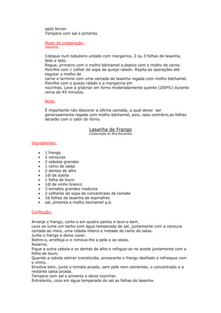 após ferver.
Tempere com sal e pimenta.
Modo de preparação:
(lasanha)
Coloque num tabuleiro untado com margarina, 2 ou 3 folhas de lasanha,
lado a lado.
Regue, primeiro com o molho béchamel e,depois com o molho de carne.
Polvilhe com 1 colher de sopa de queijo ralado. Repita as operações até
esgotar o molho de
carne e termine com uma camada de lasanha regada com molho béchamel.
Polvilhe com o queijo ralado e a margarina em
nozinhas. Leve a gratinar em forno moderadamente quente (200ºC) durante
cerca de 45 minutos.
Nota:
É importante não descorar a última camada, a qual dever ser
generosamente regada com molho béchamel, pois, caso contrário,as folhas
secarão com o calor do forno.
Lasanha de Frango
Colaboração de Rita Alexandre
Ingredientes:
• 1 frango
• 2 cenouras
• 2 cebolas grandes
• 1 ramo de salsa
• 2 dentes de alho
• 1dl de azeite
• 1 folha de louro
• 1dl de vinho branco
• 3 tomates grandes maduros
• 2 colheres de sopa de concentrado de tomate
• 16 folhas de lasanha de espinafres
• sal, pimenta e molho bechamel q.b.
Confecção:
Arranje o frango, corte-o em quatro partes e lave-o bem.
Leve ao lume um tacho com água temperada de sal, juntamente com a cenoura
cortada ao meio, uma cebola inteira e metade do ramo de salsa.
Junte o frango e deixe cozer.
Retire-o, arrefeça-o e remova-lhe a pele e os ossos.
Reserve.
Pique a outra cebola e os dentes de alho e refogue-os no azeite juntamente com a
folha de louro.
Quando a cebola estiver translúcida, acrescente o frango desfiado e refresque com
o vinho.
Envolva bem, junte o tomate picado, sem pele nem sementes, o concentrado e a
restante salsa picada.
Tempere com sal e pimenta e deixe cozinhar.
Entretanto, coza em água temperada de sal as folhas de lasanha.
 