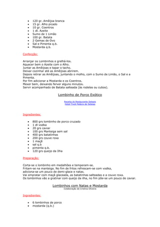 • 120 gr. Amêijoa branca
• 15 gr. Alho picado
• 10 gr. Coentros
• 1 dl. Azeite
• Sumo de 1 Limão
• 100 gr. Batata
• 2 Gemas de Ovo
• Sal e Pimenta q.b.
• Mostarda q.b.
Confecção:
Arranjar os Lombinhos e grelhá-los.
Aquecer bem o Azeite com o Alho.
Juntar as Amêijoas e tapar o tacho.
Deixar cozinhar até as Amêijoas abrirem.
Depois retirar as Amêijoas, juntando o molho, com o Sumo de Limão, o Sal e a
Pimenta.
Por fim adicionar a Mostarda e os Coentros.
Mexer bem, deixando ferver alguns minutos.
Servir acompanhado de Batata salteada (às rodelas ou cubos).
Lombinho de Porco Exótico
Receita do Restaurante Seteais
Hotel Tivoli Palácio de Seteias
Ingredientes:
• 800 grs lombinho de porco cruzado
• 1 dl vodka
• 20 grs caviar
• 100 grs Manteiga sem sal
• 400 grs batatinhas
• 200 grs couve roxa
• 1 maçã
• sal q.b
• pimenta q.b.
• 120 grs queijo da Ilha
Preparação:
Corta-se o lombinho em medalhões e temperam-se.
Fritam-se na manteiga. No fim de fritos refrescam-se com vodka,
adiciona-se um pouco de demi-glace e natas.
Vai empratar com maçã glaceada, as batatinhas salteadas e a couve roxa.
Os lombinhos vão a gratinar com queijo da ilha, no fim põe-se um pouco de caviar.
Lombinhos com Natas e Mostarda
Colaboração de Cristina Oliveira
Ingredientes:
• 6 lombinhos de porco
• mostarda (q.b.)
 