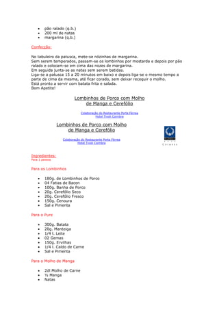 • pão ralado (q.b.)
• 200 ml de natas
• margarina (q.b.)
Confecção:
No tabuleiro da patusca, mete-se nózinhas de margarina.
Sem serem temperados, passam-se os lombinhos por mostarda e depois por pão
ralado e colocam-se em cima das nozes de margarina.
Em seguida junta-se as natas sem serem batidas.
Liga-se a patusca 15 a 20 minutos em baixo e depois liga-se o mesmo tempo a
parte de cima da mesma, até ficar corado, sem deixar recequir o molho.
Está pronto a servir com batata frita e salada.
Bom Apetite!
Lombinhos de Porco com Molho
de Manga e Cerefólio
Colaboração do Restaurante Porta Férrea
Hotel Tivoli Coimbra
Lombinhos de Porco com Molho
de Manga e Cerefólio
Colaboração do Restaurante Porta Férrea
Hotel Tivoli Coimbra
Ingredientes:
Para 1 pessoa
Para os Lombinhos
• 180g. de Lombinhos de Porco
• 04 Fatias de Bacon
• 100g. Banha de Porco
• 20g. Cerefólio Seco
• 20g. Cerefólio Fresco
• 150g. Cenoura
• Sal e Pimenta
Para o Pure
• 300g. Batata
• 20g. Manteiga
• 1/4 l. Leite
• 02 Gemas
• 150g. Ervilhas
• 1/4 l. Caldo de Carne
• Sal e Pimenta
Para o Molho de Manga
• 2dl Molho de Carne
• ½ Manga
• Natas
 