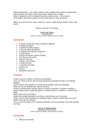 Meça exatamente 1 l de caldo e deite-o com cuidado sobre todos os elementos,
mas de modo que todo o arroz fique bem coberto com o caldo.
Meta o tabuleiro no forno bastante quente e deixe cozer +-20 minutos.
Sirva depois decorado a gosto ou com azeitonas por cima se gostar.
OBS.( se o arroz ficar à vista, empurre-o para o caldo porque senão, seca e não
coze).
alourar cerca de 15 minutos.
Arroz de Pipis
Felicia Sampaio
Editora Culinária do Roteiro Gastronómico de Portugal
Ingredientes:
• 1 kg de miúdos de frango (moelas e fígados)
• 2 cebolas picadas
• 2 dentes de alho picados
• 1 litro de caldo de galinha
• 2 colheres de sopa de margarina
• 1 dl de azeite
• 150 grs de bacon (numa só fatia)
• 1/2 chouriço de carne
• 350 grs de arroz
• 150 grs. de ervilhas
• 1 folha de louro
• 1 raminho de salsa
• piripiri q.b.
• sal q.b.
• pimentos morrones
Confecção:
Limpe e lave os miúdos e corte-os aos bocados.
Leve um tacho ao lume com as duas gorduras os dentes de alho e as cebolas
picadas.
Corte o bacon aos bocados e o chouriço às rodelas, junte ao refogado.
Mexa de vez em quando sem deixar queimar.
Junte os miúdos deixe refogar mais um pouco mexendo e, quando começar a
querer pegar junte o caldo de galinha, a folha de louro, o piripiri e o raminho de
salsa.
Deixe cozer em lume médio.
Depois de cozidos adicione as ervilhas e deixe ferver por 5 minutos.
Junte o arroz mexa rectifique os temperos tape o tacho e deixe cozer em lume
médio cerca de 15 minutos.
Sirva o arroz húmido numa travessa decorado com os pimentos morrones cortado
em tiras.
Arroz à Valenciana
Colaboração de Felicia Sampaio
Editora Culinária do Roteiro Gastronómico de Portugal
Ingredientes:
• 500 grs de eiroses
 