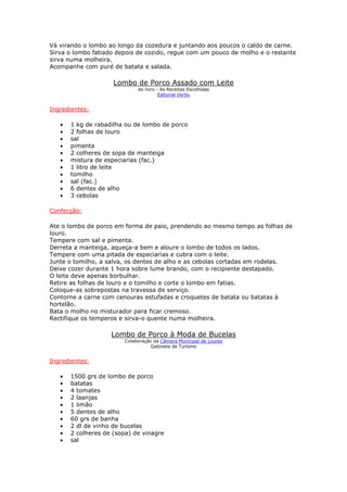 Vá virando o lombo ao longo da cozedura e juntando aos poucos o caldo de carne.
Sirva o lombo fatiado depois de cozido, regue com um pouco de molho e o restante
sirva numa molheira.
Acompanhe com puré de batata e salada.
Lombo de Porco Assado com Leite
do livro - As Receitas Escolhidas
Editorial Verbo
Ingredientes:
• 1 kg de rabadilha ou de lombo de porco
• 2 folhas de louro
• sal
• pimenta
• 2 colheres de sopa de manteiga
• mistura de especiarias (fac.)
• 1 litro de leite
• tomilho
• sal (fac.)
• 6 dentes de alho
• 3 cebolas
Confecção:
Ate o lombo de porco em forma de paio, prendendo ao mesmo tempo as folhas de
louro.
Tempere com sal e pimenta.
Derreta a manteiga, aqueça-a bem e aloure o lombo de todos os lados.
Tempere com uma pitada de especiarias e cubra com o leite.
Junte o tomilho, a salva, os dentes de alho e as cebolas cortadas em rodelas.
Deixe cozer durante 1 hora sobre lume brando, com o recipiente destapado.
O leite deve apenas borbulhar.
Retire as folhas de louro e o tomilho e corte o lombo em fatias.
Coloque-as sobrepostas na travessa de serviço.
Contorne a carne com cenouras estufadas e croquetes de batata ou batatas à
hortelão.
Bata o molho no misturador para ficar cremoso.
Rectifique os temperos e sirva-o quente numa molheira.
Lombo de Porco à Moda de Bucelas
Colaboração da Câmara Municipal de Loures
Gabinete de Turismo
Ingredientes:
• 1500 grs de lombo de porco
• batatas
• 4 tomates
• 2 laanjas
• 1 limão
• 5 dentes de alho
• 60 grs de banha
• 2 dl de vinho de bucelas
• 2 colheres de (sopa) de vinagre
• sal
 