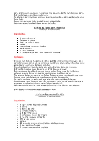 corte o lombo em quadrados regulares e frite-os com a banha num tacho de barro.
Entretanto lave as amêijoas muito bem.
Na altura de servir junte as amêijoas à carne, deixando-as abrir rapidamente sobre
lume forte.
Regue com sumo de limão e polvilhe com salsa picada.
Acompanha com batatas fritas e gomos de limão.
Lombo de Porco com Presunto
Colaboração de Cecília Carvalho
Ingredientes:
• 1 lombo de porco
• fatias de presunto
• 1/4 L de vinho branco
• natas
• margarina e um pouco de óleo
• sal e pimenta
• 1 caldo de carne
• 1 colher de sopa bem cheia de farinha maizena
Confecção:
Deita-se num tacho a margarina e o óleo, quando a margarina derreter, põe-se a
carne temperada com o sal e a pimenta e mantém-se o lume alto, voltando a carne
para alourar igualmente de todos os lados.
Quando estiver bem lourinha deita-se o vinho branco e deixa-se evaporar.
Entretanto derreta o caldo de carne em 1/4 L de água a ferver.
Deite um pouco do caldo de carne e tape o tacho. Deixe cerca de 1h30 min.,
voltando a carne de vez em quando e adicionando o caldo de carne.
Tire a carne do tacho e parta-a em fatias. Coloque a carne num tabuleiro de ir ao
forno e entre cada fatia da carne coloque uma fatia de presunto.
No molho que ficou no tacho, adicione a farinha maizena (já desfeita num
bocadinho de caldo de carne para não encaroçar), mexa bem e quando começar a
engrossar o molho junte-lhe as natas (só um bocadinho).
Deite este molho sobre a carne e leve ao forno cerca de 30 min. para alourar.
Sirva acompanhada com batatas assadas no forno.
Lombo de Porco com Repolho
Colaboração de Ana Alves - Queluz
Ingredientes:
• 1 kg de lombo de porco fumado
• 1 cebola
• 3 dentes de alho
• 2 tomates maduros
• 2 dl de vinho branco
• 3 colheres de (sopa) de vinagre
• 1 repolho ou couve lombarda
• 150 grs de bacon
• sal q.b.
• 20 grãos de pimenta embrulhados e atados em gaze
• 3 ou 4 salsichas frescas
• 1 cenoura descascada e canelada
 