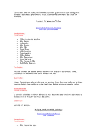 Coloca-se o bife em prato préviamente aquecido, guarnecendo com os legumes
cozidos e as batatas préviamente fritas. Acompanha com molho de natas em
molheira.
Lombo de Vaca na Telha
Colaboração do Restaurante Panorâmico
Hotel Tivoli Palácio de Seteais
Ingredientes:
Para 1 Pessoas
• 220 g Lombo de Novilho
• 30 g Bacon
• 1 dl Azeite
• 60 g Grelos
• 30 g Pão
• 2 und Ovos
• 100 Chouriço
• 2 dentes Alho
• 200 g Batata
• 50 g Castanhas
• 1 und Laranja
• 20 g Massa de Pão
• 2 dl Molho Bearnês
Confecção:
Frita-se o lombo em azeite. Enrola-se em bacon e leva-se ao forno na telha,
colocando nas extremidades desta a massa de pão.
Guarnição:
Migas: Esmaga-se o alho e coloca-se em azeite a fritar. Junta-se o pão, os grelos e
os ovos. Batatinhas cozidas e castanhas fritas. Saltear ambas em azeite e alho.
Molho Bearnês
Forma de servir:
O lombo é colocado no centro da telha e de 1 dos lados são colocadas as batatas e
as castanhas e do outro as migas de grelos.
Decoração
Laranja em gomos.
Magret de Pato com Laranja
Colaboração do Restaurante Terraço
Hotel Tivoli Lisboa
Ingredientes:
Para 10 pessoas
• 3 kg Magret de pato
 