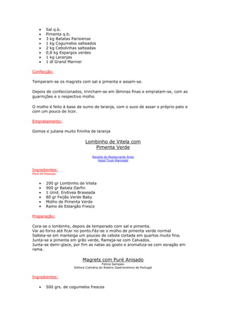 • Sal q.b.
• Pimenta q.b.
• 3 kg Batatas Parisiense
• 1 kg Cogumelos salteados
• 2 kg Cebolinhas salteadas
• 0,8 kg Espargos verdes
• 1 kg Laranjas
• 1 dl Grand Marnier
Confecção:
Temperam-se os magrets com sal e pimenta e assam-se.
Depois de confeccionados, trincham-se em lâminas finas e empratam-se, com as
guarnições e o respectivo molho.
O molho é feito à base de sumo de laranja, com o suco de assar o próprio pato e
com um pouco de licor.
Empratamento:
Gomos e juliana muito fininha de laranja
Lombinho de Vitela com
Pimenta Verde
Receita do Restaurante Aries
Hotel Tivoli Marinotel
Ingredientes:
Para 04 Pessoas
• 200 gr Lombinho de Vitela
• 900 gr Batata Darfin
• 1 Unid. Endívea Braseada
• 80 gr Feijão Verde Baby
• Molho de Pimenta Verde
• Ramo de Estargão Fresco
Preparação:
Cora-se o lombinho, depois de temperado com sal e pimenta.
Vai ao forno até ficar no ponto.Fáz-se o molho de pimenta verde normal
Salteia-se em manteiga um pouceo de cebola cortada em quartos muito fina.
Junta-se a pimenta em grão verde, flameja-se com Calvados.
Junta-se demi-glace, por fim as natas ao gosto e aromatiza-se com esragão em
rama.
Magrets com Puré Anisado
Felicia Sampaio
Editora Culinária do Roteiro Gastronómico de Portugal
Ingredientes:
• 500 grs. de cogumelos frescos
 