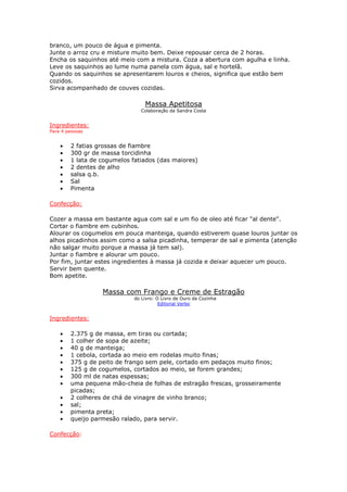 branco, um pouco de água e pimenta.
Junte o arroz cru e misture muito bem. Deixe repousar cerca de 2 horas.
Encha os saquinhos até meio com a mistura. Coza a abertura com agulha e linha.
Leve os saquinhos ao lume numa panela com água, sal e hortelã.
Quando os saquinhos se apresentarem louros e cheios, significa que estão bem
cozidos.
Sirva acompanhado de couves cozidas.
Massa Apetitosa
Colaboração da Sandra Costa
Ingredientes:
Para 4 pessoas
• 2 fatias grossas de fiambre
• 300 gr de massa torcidinha
• 1 lata de cogumelos fatiados (das maiores)
• 2 dentes de alho
• salsa q.b.
• Sal
• Pimenta
Confecção:
Cozer a massa em bastante agua com sal e um fio de oleo até ficar "al dente".
Cortar o fiambre em cubinhos.
Alourar os cogumelos em pouca manteiga, quando estiverem quase louros juntar os
alhos picadinhos assim como a salsa picadinha, temperar de sal e pimenta (atenção
não salgar muito porque a massa já tem sal).
Juntar o fiambre e alourar um pouco.
Por fim, juntar estes ingredientes à massa já cozida e deixar aquecer um pouco.
Servir bem quente.
Bom apetite.
Massa com Frango e Creme de Estragão
do Livro: O Livro de Ouro da Cozinha
Editorial Verbo
Ingredientes:
• 2.375 g de massa, em tiras ou cortada;
• 1 colher de sopa de azeite;
• 40 g de manteiga;
• 1 cebola, cortada ao meio em rodelas muito finas;
• 375 g de peito de frango sem pele, cortado em pedaços muito finos;
• 125 g de cogumelos, cortados ao meio, se forem grandes;
• 300 ml de natas espessas;
• uma pequena mão-cheia de folhas de estragão frescas, grosseiramente
picadas;
• 2 colheres de chá de vinagre de vinho branco;
• sal;
• pimenta preta;
• queijo parmesão ralado, para servir.
Confecção:
 