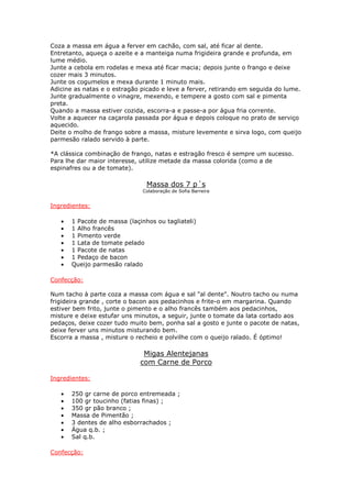 Coza a massa em água a ferver em cachão, com sal, até ficar al dente.
Entretanto, aqueça o azeite e a manteiga numa frigideira grande e profunda, em
lume médio.
Junte a cebola em rodelas e mexa até ficar macia; depois junte o frango e deixe
cozer mais 3 minutos.
Junte os cogumelos e mexa durante 1 minuto mais.
Adicine as natas e o estragão picado e leve a ferver, retirando em seguida do lume.
Junte gradualmente o vinagre, mexendo, e tempere a gosto com sal e pimenta
preta.
Quando a massa estiver cozida, escorra-a e passe-a por água fria corrente.
Volte a aquecer na caçarola passada por água e depois coloque no prato de serviço
aquecido.
Deite o molho de frango sobre a massa, misture levemente e sirva logo, com queijo
parmesão ralado servido à parte.
*A clássica combinação de frango, natas e estragão fresco é sempre um sucesso.
Para lhe dar maior interesse, utilize metade da massa colorida (como a de
espinafres ou a de tomate).
Massa dos 7 p´s
Colaboração de Sofia Barreira
Ingredientes:
• 1 Pacote de massa (laçinhos ou tagliateli)
• 1 Alho francês
• 1 Pimento verde
• 1 Lata de tomate pelado
• 1 Pacote de natas
• 1 Pedaço de bacon
• Queijo parmesão ralado
Confecção:
Num tacho à parte coza a massa com água e sal "al dente". Noutro tacho ou numa
frigideira grande , corte o bacon aos pedacinhos e frite-o em margarina. Quando
estiver bem frito, junte o pimento e o alho francês também aos pedacinhos,
misture e deixe estufar uns minutos, a seguir, junte o tomate da lata cortado aos
pedaços, deixe cozer tudo muito bem, ponha sal a gosto e junte o pacote de natas,
deixe ferver uns minutos misturando bem.
Escorra a massa , misture o recheio e polvilhe com o queijo ralado. É óptimo!
Migas Alentejanas
com Carne de Porco
Ingredientes:
• 250 gr carne de porco entremeada ;
• 100 gr toucinho (fatias finas) ;
• 350 gr pão branco ;
• Massa de Pimentão ;
• 3 dentes de alho esborrachados ;
• Água q.b. ;
• Sal q.b.
Confecção:
 