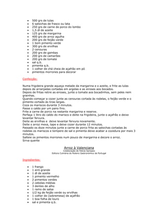 • 500 grs de lulas
• 6 salsichas de frasco ou lata
• 250 grs de carne de porco do lombo
• 1,5 dl de azeite
• 125 grs de margarina
• 400 grs de arroz agulha
• 200 grs de feijão verde
• 1 bom pimento verde
• 300 grs de ervilhas
• 2 cenouras
• 200 grs de gambas
• 200 grs de camarões
• 200 grs de tomate
• sal q.b.
• pimenta q.b.
• 1 colher de chá cheia de açafrão em pó
• pimentos morrones para decorar
Confecção:
Numa frigideira grande aqueça metade da margarina e o azeite, e frite as lulas
depois de arranjadas cortadas em argolas e as eiroses aos bocados.
Depois de fritas retire as eiroses, junte o tomate aos bocadinhos, sem peles nem
grainhas.
Quando começar a cozer junte as cenouras cortada às rodelas, o feijão verde e o
pimento cortado às tiras largas.
Coza os mariscos durante 3 minutos.
Passe o caldo por um pano fino.
Frite a carne de porco na restante margarina e reserve.
Perfaça 1 litro do caldo do marisco e deite na frigideira, junte o açafrão e deixe
levantar fervura.
Deite as ervilhas e deixe levantar fervura novamente.
Deite o arroz mexa, tape e deixe cozer durante 12 minutos.
Passado os doze minutos junte a carne de porco frita as salsichas cortadas às
rodelas os mariscos e tempere de sal e pimenta deixe acabar a cozedura por mais 3
minutos.
Salteie os pimentos morrones num pouco de margarina e decore o arroz.
Sirva quente
Arroz à Valenciana
Colaboração de Felicia Sampaio
Editora Culinária do Roteiro Gastronómico de Portugal
Ingredientes:
• 1 frango
• 1 eiró grande
• 1 dl de azeite
• 1 pimento vermelho
• 2 pimentos verdes
• 2 cebolas médias
• 3 dentes de alho
• 1 ramo de salsa
• 1/2 kg de feijão verde ou ervilhas
• 1 colher de (sobremesa) de açafrão
• 1 boa folha de louro
• sal e pimenta q.b.
 