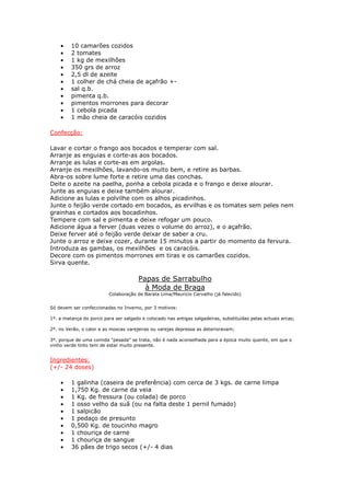 • 10 camarões cozidos
• 2 tomates
• 1 kg de mexilhões
• 350 grs de arroz
• 2,5 dl de azeite
• 1 colher de chá cheia de açafrão +-
• sal q.b.
• pimenta q.b.
• pimentos morrones para decorar
• 1 cebola picada
• 1 mão cheia de caracóis cozidos
Confecção:
Lavar e cortar o frango aos bocados e temperar com sal.
Arranje as enguias e corte-as aos bocados.
Arranje as lulas e corte-as em argolas.
Arranje os mexilhões, lavando-os muito bem, e retire as barbas.
Abra-os sobre lume forte e retire uma das conchas.
Deite o azeite na paelha, ponha a cebola picada e o frango e deixe alourar.
Junte as enguias e deixe também alourar.
Adicione as lulas e polvilhe com os alhos picadinhos.
Junte o feijão verde cortado em bocados, as ervilhas e os tomates sem peles nem
grainhas e cortados aos bocadinhos.
Tempere com sal e pimenta e deixe refogar um pouco.
Adicione água a ferver (duas vezes o volume do arroz), e o açafrão.
Deixe ferver até o feijão verde deixar de saber a cru.
Junte o arroz e deixe cozer, durante 15 minutos a partir do momento da fervura.
Introduza as gambas, os mexilhões e os caracóis.
Decore com os pimentos morrones em tiras e os camarões cozidos.
Sirva quente.
Papas de Sarrabulho
à Moda de Braga
Colaboração de Barata Lima/Mauricio Carvalho (já falecido)
Só devem ser confeccionadas no Inverno, por 3 motivos:
1º. a matança do porco para ser salgado e colocado nas antigas salgadeiras, substituidas pelas actuais arcas;
2º. no Verão, o calor e as moscas varejeiras ou varejas depressa as deterioravam;
3º. porque de uma comida "pesada" se trata, não é nada aconselhada para a época muito quente, em que o
vinho verde tinto tem de estar muito presente.
Ingredientes:
(+/- 24 doses)
• 1 galinha (caseira de preferência) com cerca de 3 kgs. de carne limpa
• 1,750 Kg. de carne da veia
• 1 Kg. de fressura (ou colada) de porco
• 1 osso velho da suã (ou na falta deste 1 pernil fumado)
• 1 salpicão
• 1 pedaço de presunto
• 0,500 Kg. de toucinho magro
• 1 chouriça de carne
• 1 chouriça de sangue
• 36 pães de trigo secos (+/- 4 dias
 
