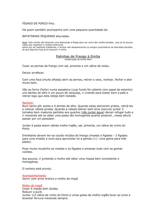 FÍGADO DE PORCO frito.
Há quem também acompanhe com uma pequena quantidade de:
BATATINHAS PEQUENAS alouradas.
Nota: esta receita não dispensa uma deslocação a Braga para ver como são confeccionadas, pois já há poucas
casas que respeitem a receita tradicional,
talvez por ser bastante trabalhosa, e porque vão desaparecendo os antigos proprietários de afamadas pensões,
de que algumas hoje já só possuem o nome.
Patinhas de Frango à Emília
Colaboração de Emília Melo
Cozer as pernas de frango com sal, pimenta e um cálice de wisky.
Deixar arrefecer.
Com uma faca (muito afiada) abrir as pernas, retirar o osso, rechear, fechar e atar
muito bem.
Vão ao forno (forte) numa assadeira (cujo fundo foi coberto com papel de estanho)
uns dentes de alho e um pouco de carqueja, ir virando para tostar bem a pele e
retirar logo que esta esteja bem tostada.
Recheio:
Num tacho pôr azeite e 4 dentes de alho. Quando estes estiverem pretos, retirá-los
e colocar cebola picada. Quando a cebola estiver bem loira (escura) juntar 3
tomates bem maduros partidos aos quartos (não juntar água) deixar refugar tudo e
ir mexendo até se obter uma pasta tão homogénea quanto possível , nessa altura
passar por um passador.
Juntar à pasta assim obtida molho inglês, sal, pimenta, um cálice de vinho do
Porto.
Entretanto devem ter-se cozido miúdos de frango (moelas e fígados - 3 fígados
para uma moela) e ovos para aproveitar só a gemas (+/- uma gema para três
patas).
Picar muito miudinho as moelas e os fígados e amassar tudo com as gemas
cozidas.
Aos poucos, ir juntando o molho até obter uma massa bem consistente e
homogénea.
O recheio está pronto.
Acompanhamento
Servir com arroz branco e molho de maçã
Molho de maçã
Cozer 4 maçãs bem ácidas.
Reduzir a puré.
Juntar 1/2 cálice de vinho do Porto e umas gotas de molho inglês levar ao lume a
levantar fervura mexendo sempre.
 