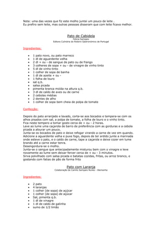 Nota: uma das vezes que fiz este molho juntei um pouco de leite .
Eu prefiro sem leite, mas outras pessoas disseram que com leite ficava melhor.
Pato de Cabidela
Felicia Sampaio
Editora Culinária do Roteiro Gastronómico de Portugal
Ingredientes:
• 1 pato novo, ou pato marreco
• 1 dl de aguardente velha
• 2 dl + ou - de sangue de pato ou de frango
• 3 colheres de sopa + ou - de vinagre de vinho tinto
• 5 dl de vinho tinto
• 1 colher de sopa de banha
• 1 dl de azeite + ou -
• 1 folha de louro
• sal q.b.
• salsa picada
• pimenta branca moída na altura q.b.
• 3 dl de caldo de aves ou de carne
• 2 cebolas médias
• 2 dentes de alho
• 1 colher de sopa bem cheia de polpa de tomate
Confecção:
Depois do pato arranjado e lavado, corta-se aos bocados e tempera-se com os
alhos pisados com sal, a polpa de tomate, a folha de louro e o vinho tinto.
Fica neste tempero a tomar gosto cerca de + ou - 2 horas.
Leve ao lume uma caçarola de barro de preferência com as gorduras e a cebola
picada a alourar um pouco.
Junta-se os bocados de pato e deixe refogar virando a carne de vez em quando.
Adicione a aguardente velha e puxe fogo, depois de ter ardido junte a marinada
onde esteve o pato, e o caldo de carne, tape a caçarola e deixe cozer em lume
brando até a carne estar tenra.
Desengordura-se o molho.
Junta-se o sangue que antecipadamente misturou bem com o vinagre e leve
novamente ao lume sem deixar ferver cerca de + ou - 3 minutos.
Sirva polvilhado com salsa picada e batatas cozidas, fritas, ou arroz branco, e
gostando com fatias de pão de forma frito
Pato com Laranja
Colaboração de Camilo Sampaio Nunes - Alemanha
Ingredientes:
• 2 pato
• 4 laranjas
• 1 colher (de sopa) de açúcar
• 1 colher (de sopa) de açúcar
• Sal, pimenta q.b.
• 1 dl de vinagre
• 1 dl de caldo de galinha
• sumo de 1/2 limão
 