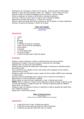 Descascam-se 2 laranjas e cortam-se em gomos, limpe de todos os filamentos.
Recorte a casca da outra laranja e corte em rodelas +- finas e estas ao meio.
Estando o pato na cozedura desejada tira-se do tacho e coa-se o molho.
Deixa-se repousar um pouco e retire todo o excesso de gordura.
Leva-se o molho ao lume a ferver e liga-se com a fécula de batata.
Adiciona-se a juliana de laranja, e o sumo de 1 laranja.
Põe-se o pato num prato de serviço e decora-se com a juliana, as meias rodelas de
laranja e os gomos da laranja, o molho vai à parte.
Pato com Maçãs
Do Livro: As Receitas Escolhidas
Editorial Verbo
Ingredientes:
• 1 pato
• sal
• pimenta
• 4 maçãs
• 2 colheres de sopa de manteiga
• 1 bom cálice de vinho da Madeira
• vinho branco
• 2 laranjas
• 1 1/2 de espumante
• 1/2 dl de vinagre
• 1 colher de sopa (bem cheia) de açúcar
Confecção:
Prepare o pato e tempere-o interior e exteriormente com sal e pimenta.
Descasque as maçãs, corte-as em gomos e aloure-as em manteiga.
Salpique com um pouco de vinho Madeira.
Reserve alguns gomos de maçã para a decoração e introduza os restantes gomos
de maçã no pato.
Coza a abertura com agulha e linha e ate o pato como qualquer ave de modo a
conservar-lhe a forma.
Coloque o pato num tabuleiro e leve a assar em forno médio (180ºC) com manteiga
e vinho branco.
Quando o pato se apresentar louro, regue-o com o sumo de 1/2 laranja, o
espumante e o vinho da Madeira, restante.
Deixe acabar de cozer até que, espetando a coxa, o líquido saia incolor.
Molho: deite o vinagre e o açúcar numa caçarola e quando começar a alourar junte
o sumo das laranjas, a raspa da casca de 1 laranja e algumas gotas de Madeira.
Deixe ferver 10 minutos.
Coloque o pato na travessa, trinche-o e disponha à volta os quartos de maçã fritos
com rodelas de laranja.
Regue com o molho bem quente.
Pato à Montmorency
Felicia Sampaio
Editora Culinária do Roteiro Gastronómico de Portugal
Ingredientes:
• 1 pato tenro com 2 kgs. cortado aos quartos
• 3 colheres de chá rasas de amido de milho (maizena)
• 3 colheres de sopa de caldo feito com os miúdos
 
