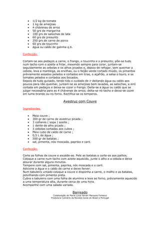 • 1/2 kg de tomate
• 1 kg de ameijoas
• 4 chávenas de arroz
• 50 grs de margarina
• 100 grs de salsichas de lata
• 60 grs de presunto
• 250 grs de carne de porco
• 60 grs de toucinho
• água ou caldo de galinha q.b.
Confecção:
Cortam-se aos pedaços a carne, o frango, o toucinho e o presunto; põe-se tudo
num tacho com o azeite a fritar, mexendo sempre para corar, juntam-se
seguidamente as cebolas e os alhos picados e, depois de refogar, sem queimar a
cebola, leva a manteiga, as ervilhas, ou o feijão verde cortado miúdo, os pimentos
préviamente assados pelados e cortados em tiras, o açafrão, a salsa o louro, e os
tomates pelados e cortados aos bocados.
Depois de tudo guisado, tendo tido o cuidado de ir deitando água ou caldo aos
poucos para não queimar, juntam-se as ameijoas bem lavadas, as salsichas, a eiró
cortada em pedaços e deixa-se cozer o frango. Deita-se a água ou caldo que se
julgar necessária para as 4 chávenas de arroz; deita-se no tacho e deixa-se cozer
em lume brando ou no forno. Rectifica-se os temperos.
Avestruz com Couve
Ingredientes:
• Meia couve ;
• 300 gr de carne de avestruz picada ;
• 3 colheres ( sopa ) azeite ;
• 1 dente de alho picado ;
• 3 cebolas cortadas aos cubos ;
• Meio cubo de caldo de carne ;
• 0,5 L de água ;
• 500 gr de batatas ;
• sal, pimenta, nós moscada, paprika e caril.
Confecção:
Corte as folhas de couve e escalde-as. Pele as batatas e corte-as aos palitos.
Coloque a carne num tacho com azeite aquecido, junte o alho e a cebola e deixe
alourar durante alguns minutos.
Tempere com sal, pimenta, paprika, nós moscada e o caril.
Adicione a água e o caldo de carne e deixe ferver.
Num tabuleiro untado coloque a couve e disponha a carne, o molho e as batatas,
polvilhando com pimenta preta.
Cubra o tabuleiro com uma folha de alumínio e leve ao forno, préviamente aquecido
a uma temperatura alta, durante cerca de uma hora.
Acompanhe com uma salada variada.
Barreado
Colaboração de Maria Luiza Ferrari Marques Fonseca
Produtora Culinária da Revista Caras do Brasil e Portugal
 