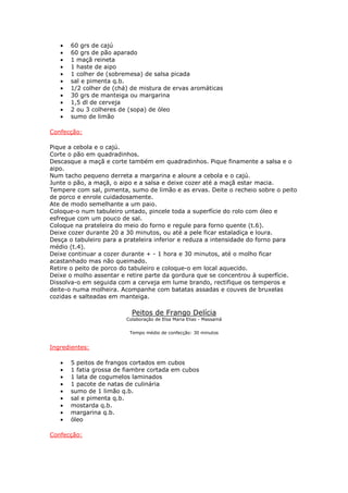 • 60 grs de cajú
• 60 grs de pão aparado
• 1 maçã reineta
• 1 haste de aipo
• 1 colher de (sobremesa) de salsa picada
• sal e pimenta q.b.
• 1/2 colher de (chá) de mistura de ervas aromáticas
• 30 grs de manteiga ou margarina
• 1,5 dl de cerveja
• 2 ou 3 colheres de (sopa) de óleo
• sumo de limão
Confecção:
Pique a cebola e o cajú.
Corte o pão em quadradinhos.
Descasque a maçã e corte também em quadradinhos. Pique finamente a salsa e o
aipo.
Num tacho pequeno derreta a margarina e aloure a cebola e o cajú.
Junte o pão, a maçã, o aipo e a salsa e deixe cozer até a maçã estar macia.
Tempere com sal, pimenta, sumo de limão e as ervas. Deite o recheio sobre o peito
de porco e enrole cuidadosamente.
Ate de modo semelhante a um paio.
Coloque-o num tabuleiro untado, pincele toda a superfície do rolo com óleo e
esfregue com um pouco de sal.
Coloque na prateleira do meio do forno e regule para forno quente (t.6).
Deixe cozer durante 20 a 30 minutos, ou até a pele ficar estaladiça e loura.
Desça o tabuleiro para a prateleira inferior e reduza a intensidade do forno para
médio (t.4).
Deixe continuar a cozer durante + - 1 hora e 30 minutos, até o molho ficar
acastanhado mas não queimado.
Retire o peito de porco do tabuleiro e coloque-o em local aquecido.
Deixe o molho assentar e retire parte da gordura que se concentrou à superfície.
Dissolva-o em seguida com a cerveja em lume brando, rectifique os temperos e
deite-o numa molheira. Acompanhe com batatas assadas e couves de bruxelas
cozidas e salteadas em manteiga.
Peitos de Frango Delícia
Colaboração de Elsa Maria Elias - Massamá
Tempo médio de confecção: 30 minutos
Ingredientes:
• 5 peitos de frangos cortados em cubos
• 1 fatia grossa de fiambre cortada em cubos
• 1 lata de cogumelos laminados
• 1 pacote de natas de culinária
• sumo de 1 limão q.b.
• sal e pimenta q.b.
• mostarda q.b.
• margarina q.b.
• óleo
Confecção:
 