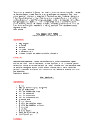 Temperam-se os peitos de frango com o sal, a pimenta e o sumo de limão, reserva-
se durante alguma h oras. Derrete-se a margarina com um pouco de óleo (sem
deixar queimar) e juntam-se os peitos de frango, t apa-se a frigideira e deixam-se
fritar. Quando já estiverem lourinhos, juntam-se os cogumelos e co m a frigideira
destapada deixam-se cozinhar um pouco, depois junta-se a mostarda e o líquido do
tem pero dos peitos de frango, com o lume brando deixa-se cozinhar mais um
pouco. Por fim junta-se o fi ambre e as natas, deixando apurar mais um pouco em
lume muito brando (para não talhar as natas). Serve-se com arroz branco e/ou
legumes cozidos.
Bom apetite.
Peru assado com natas
Colaboração de Teofilo Emanuel Carvalho de Sousa
Ingredientes:
• 1Kg de peru
• 1 cebola
• batatas
• 200gr de camarões
• 1 pacote de natas
• colorau, piri-piri, sal, caldo de galinha, vinho q.b.
Confecção:
Põe-se numa assadeira a cebola cortada às rodelas, coloca-se em cima o peru
cortado em fatias. Tempera-se com o colorau, o piri-piri, o sal, o caldo de galinha.
De seguida põe-se as batatas cortadas em cubos. Rega-se tudo com o vinho e leva-
se ao forno. Quando o assado estiver pronto, rega-se com as natas e junta-se
também o camarão, leva-se ao forno novamente para alourar e serve-se com uma
boa saladinha.
Espero que gostem.
Peru Recheado
Ingredientes:
• 1 peru
• 150 grs de manteiga ou margarina
• 50 grs de toucinho
• 400 grs de carne de porco
• 100 grs de fiambre
• 150 grs de presunto
• 200 grs de miolo de pão
• 1,5 dl de leite
• 2 ovos inteiros
• 1 colher de (sopa) de pickles
• 1 colher de (sopa) de azeitonas
• 3 cenouras
• 2 cebolas
• 1 dente de alho
• salsa, sal e pimenta q.b.
• vinho branco q.b.
Confecção:
 